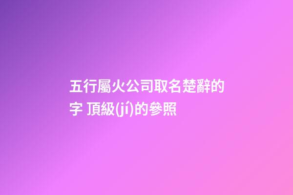 五行屬火公司取名楚辭的字 頂級(jí)的參照